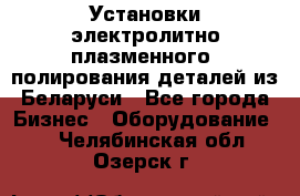 Установки электролитно-плазменного  полирования деталей из Беларуси - Все города Бизнес » Оборудование   . Челябинская обл.,Озерск г.